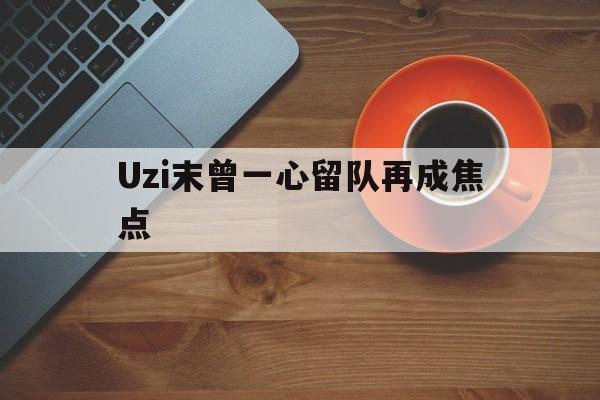 Uzi末曾一心留队再成焦点(uzi最新消息uzi去哪里了)